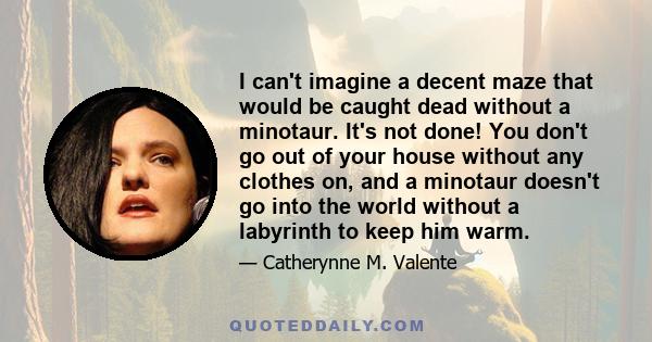 I can't imagine a decent maze that would be caught dead without a minotaur. It's not done! You don't go out of your house without any clothes on, and a minotaur doesn't go into the world without a labyrinth to keep him