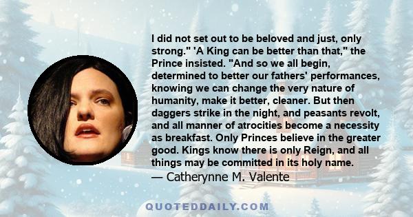 I did not set out to be beloved and just, only strong. 'A King can be better than that, the Prince insisted. And so we all begin, determined to better our fathers' performances, knowing we can change the very nature of