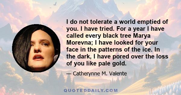 I do not tolerate a world emptied of you. I have tried. For a year I have called every black tree Marya Morevna; I have looked for your face in the patterns of the ice. In the dark, I have pored over the loss of you