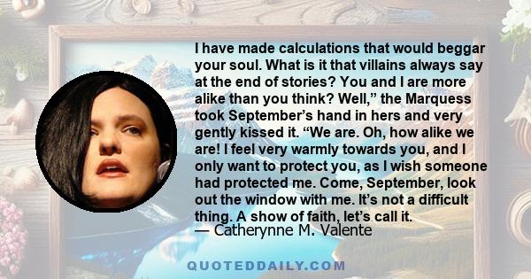 I have made calculations that would beggar your soul. What is it that villains always say at the end of stories? You and I are more alike than you think? Well,” the Marquess took September’s hand in hers and very gently 