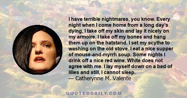 I have terrible nightmares, you know. Every night when I come home from a long day’s dying, I take off my skin and lay it nicely on my armoire. I take off my bones and hang them up on the hatstand. I set my scythe to