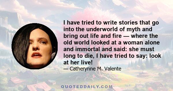 I have tried to write stories that go into the underworld of myth and bring out life and fire — where the old world looked at a woman alone and immortal and said: she must long to die, I have tried to say: look at her