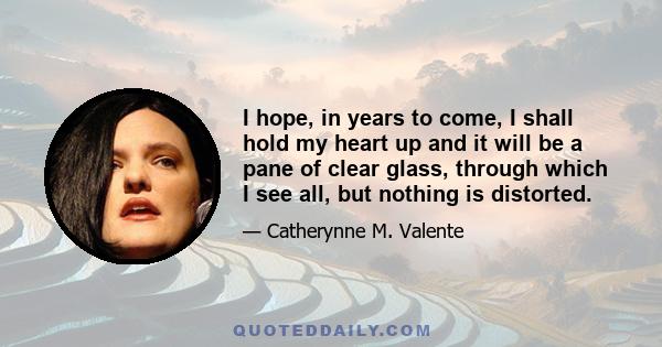 I hope, in years to come, I shall hold my heart up and it will be a pane of clear glass, through which I see all, but nothing is distorted.