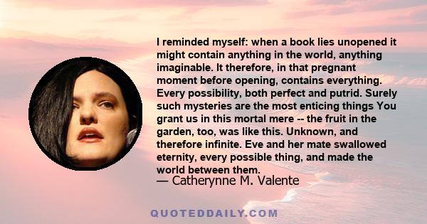 I reminded myself: when a book lies unopened it might contain anything in the world, anything imaginable. It therefore, in that pregnant moment before opening, contains everything. Every possibility, both perfect and