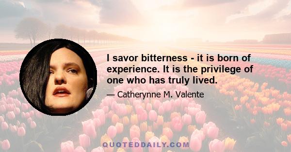 I savor bitterness - it is born of experience. It is the privilege of one who has truly lived.