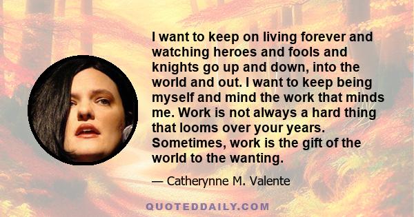 I want to keep on living forever and watching heroes and fools and knights go up and down, into the world and out. I want to keep being myself and mind the work that minds me. Work is not always a hard thing that looms