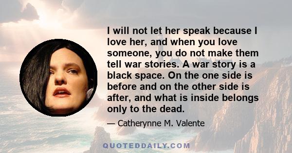 I will not let her speak because I love her, and when you love someone, you do not make them tell war stories. A war story is a black space. On the one side is before and on the other side is after, and what is inside