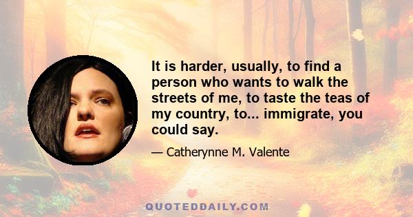 It is harder, usually, to find a person who wants to walk the streets of me, to taste the teas of my country, to... immigrate, you could say.