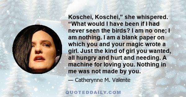 Koschei, Koschei,” she whispered. “What would I have been if I had never seen the birds? I am no one; I am nothing. I am a blank paper on which you and your magic wrote a girl. Just the kind of girl you wanted, all