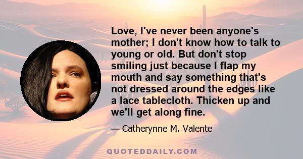 Love, I've never been anyone's mother; I don't know how to talk to young or old. But don't stop smiling just because I flap my mouth and say something that's not dressed around the edges like a lace tablecloth. Thicken