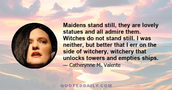 Maidens stand still, they are lovely statues and all admire them. Witches do not stand still. I was neither, but better that I err on the side of witchery, witchery that unlocks towers and empties ships.