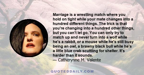 Marriage is a wrestling match where you hold on tight while your mate changes into a hundred different things. The trick is that you're changing into a hundred other things, but you can't let go. You can only try to