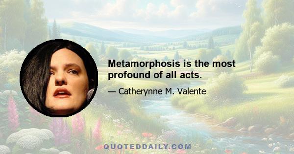 Metamorphosis is the most profound of all acts.