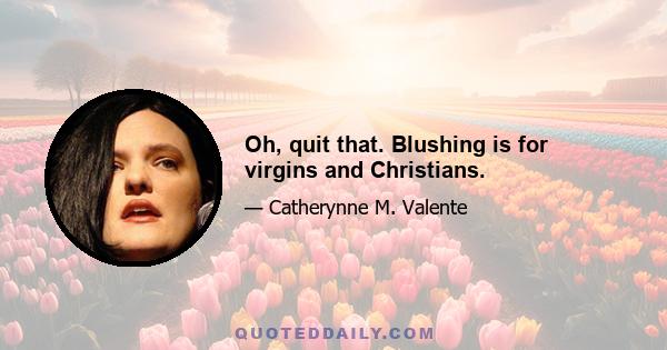 Oh, quit that. Blushing is for virgins and Christians.