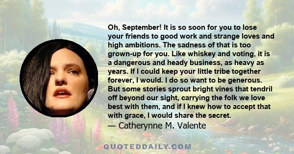 Oh, September! It is so soon for you to lose your friends to good work and strange loves and high ambitions. The sadness of that is too grown-up for you. Like whiskey and voting, it is a dangerous and heady business, as 