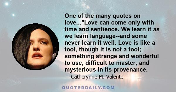 One of the many quotes on love...Love can come only with time and sentience. We learn it as we learn language--and some never learn it well. Love is like a tool, though it is not a tool; something strange and wonderful