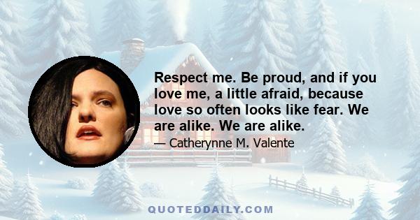 Respect me. Be proud, and if you love me, a little afraid, because love so often looks like fear. We are alike. We are alike.