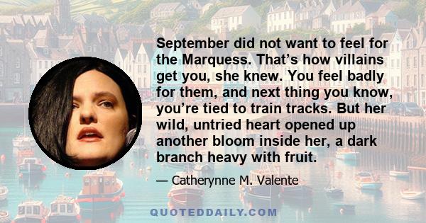 September did not want to feel for the Marquess. That’s how villains get you, she knew. You feel badly for them, and next thing you know, you’re tied to train tracks. But her wild, untried heart opened up another bloom