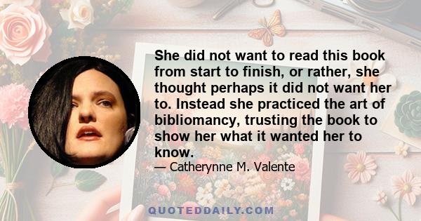 She did not want to read this book from start to finish, or rather, she thought perhaps it did not want her to. Instead she practiced the art of bibliomancy, trusting the book to show her what it wanted her to know.