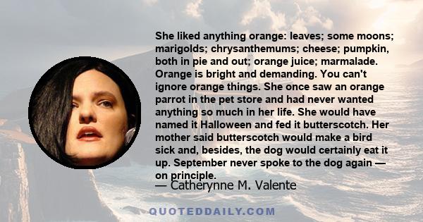 She liked anything orange: leaves; some moons; marigolds; chrysanthemums; cheese; pumpkin, both in pie and out; orange juice; marmalade. Orange is bright and demanding. You can't ignore orange things. She once saw an