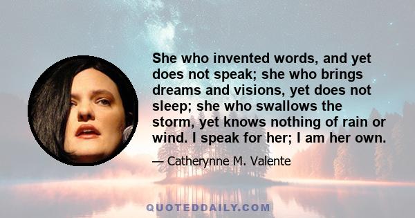 She who invented words, and yet does not speak; she who brings dreams and visions, yet does not sleep; she who swallows the storm, yet knows nothing of rain or wind. I speak for her; I am her own.