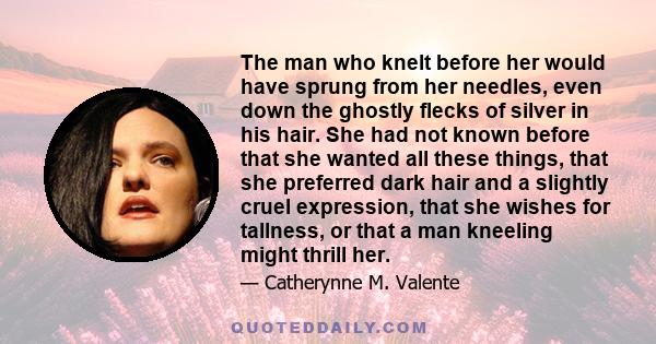 The man who knelt before her would have sprung from her needles, even down the ghostly flecks of silver in his hair. She had not known before that she wanted all these things, that she preferred dark hair and a slightly 