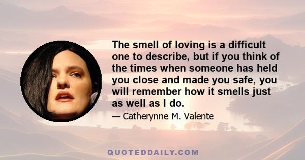 The smell of loving is a difficult one to describe, but if you think of the times when someone has held you close and made you safe, you will remember how it smells just as well as I do.