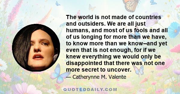 The world is not made of countries and outsiders. We are all just humans, and most of us fools and all of us longing for more than we have, to know more than we know--and yet even that is not enough, for if we knew