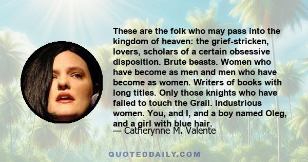 These are the folk who may pass into the kingdom of heaven: the grief-stricken, lovers, scholars of a certain obsessive disposition. Brute beasts. Women who have become as men and men who have become as women. Writers