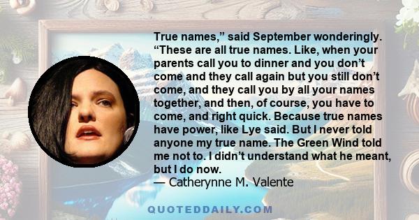 True names,” said September wonderingly. “These are all true names. Like, when your parents call you to dinner and you don’t come and they call again but you still don’t come, and they call you by all your names