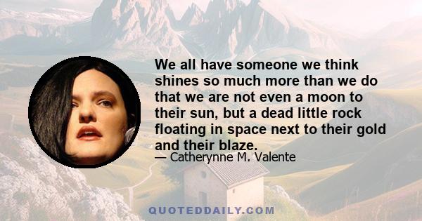 We all have someone we think shines so much more than we do that we are not even a moon to their sun, but a dead little rock floating in space next to their gold and their blaze.