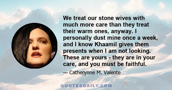 We treat our stone wives with much more care than they treat their warm ones, anyway. I personally dust mine once a week, and I know Khaamil gives them presents when I am not looking. These are yours - they are in your