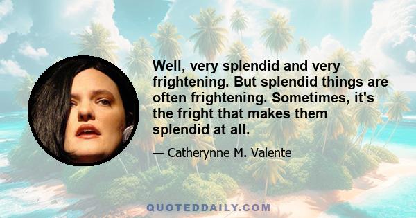 Well, very splendid and very frightening. But splendid things are often frightening. Sometimes, it's the fright that makes them splendid at all.