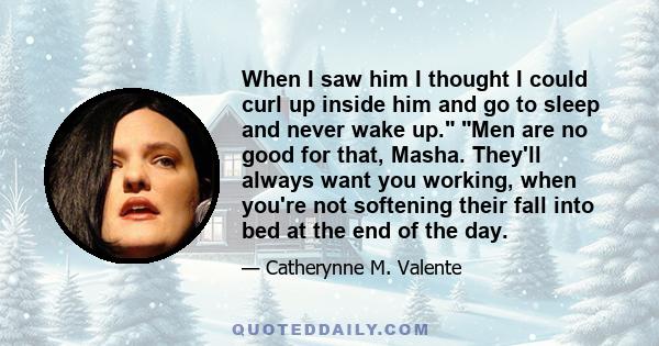 When I saw him I thought I could curl up inside him and go to sleep and never wake up. Men are no good for that, Masha. They'll always want you working, when you're not softening their fall into bed at the end of the