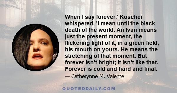 When I say forever,' Koschei whispered, 'I mean until the black death of the world. An Ivan means just the present moment, the flickering light of it, in a green field, his mouth on yours. He means the stretching of