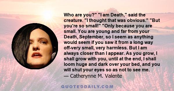 Who are you? I am Death, said the creature. I thought that was obvious. But you're so small! Only because you are small. You are young and far from your Death, September, so I seem as anything would seem if you saw it