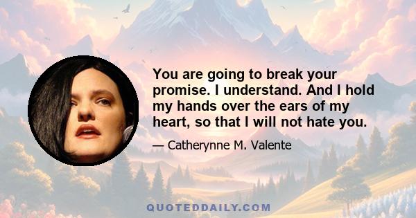 You are going to break your promise. I understand. And I hold my hands over the ears of my heart, so that I will not hate you.