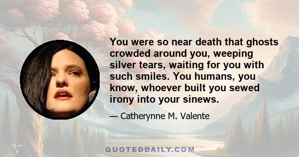 You were so near death that ghosts crowded around you, weeping silver tears, waiting for you with such smiles. You humans, you know, whoever built you sewed irony into your sinews.