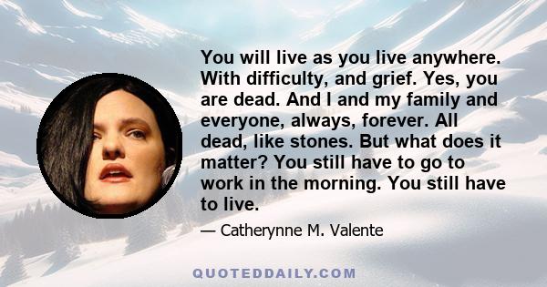 You will live as you live anywhere. With difficulty, and grief. Yes, you are dead. And I and my family and everyone, always, forever. All dead, like stones. But what does it matter? You still have to go to work in the