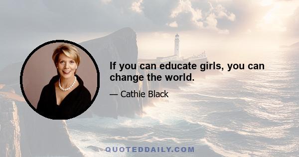 If you can educate girls, you can change the world.