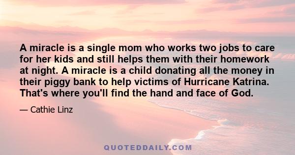 A miracle is a single mom who works two jobs to care for her kids and still helps them with their homework at night. A miracle is a child donating all the money in their piggy bank to help victims of Hurricane Katrina.