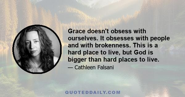 Grace doesn't obsess with ourselves. It obsesses with people and with brokenness. This is a hard place to live, but God is bigger than hard places to live.