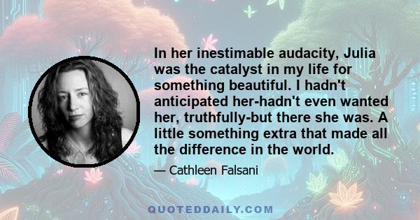 In her inestimable audacity, Julia was the catalyst in my life for something beautiful. I hadn't anticipated her-hadn't even wanted her, truthfully-but there she was. A little something extra that made all the