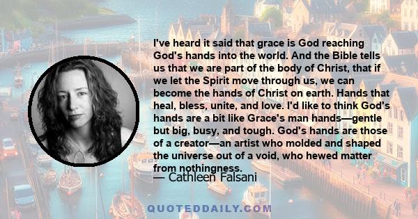 I've heard it said that grace is God reaching God's hands into the world. And the Bible tells us that we are part of the body of Christ, that if we let the Spirit move through us, we can become the hands of Christ on