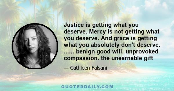 Justice is getting what you deserve. Mercy is not getting what you deserve. And grace is getting what you absolutely don't deserve. ...... benign good will. unprovoked compassion. the unearnable gift