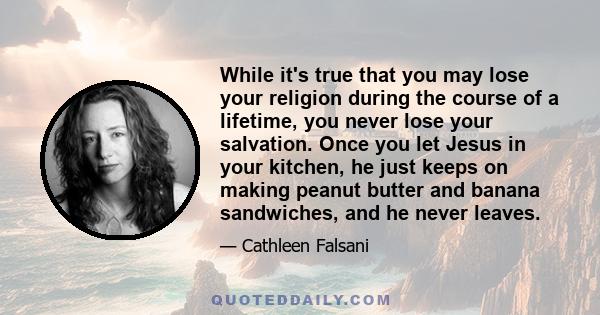 While it's true that you may lose your religion during the course of a lifetime, you never lose your salvation. Once you let Jesus in your kitchen, he just keeps on making peanut butter and banana sandwiches, and he