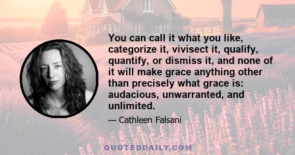 You can call it what you like, categorize it, vivisect it, qualify, quantify, or dismiss it, and none of it will make grace anything other than precisely what grace is: audacious, unwarranted, and unlimited.