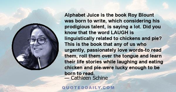 Alphabet Juice is the book Roy Blount was born to write, which considering his prodigious talent, is saying a lot. Did you know that the word LAUGH is linguistically related to chickens and pie? This is the book that