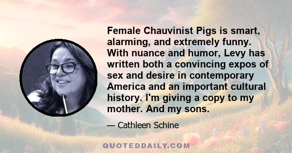 Female Chauvinist Pigs is smart, alarming, and extremely funny. With nuance and humor, Levy has written both a convincing expos of sex and desire in contemporary America and an important cultural history. I'm giving a