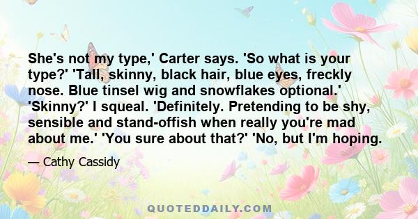 She's not my type,' Carter says. 'So what is your type?' 'Tall, skinny, black hair, blue eyes, freckly nose. Blue tinsel wig and snowflakes optional.' 'Skinny?' I squeal. 'Definitely. Pretending to be shy, sensible and